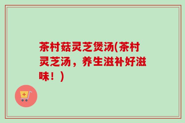 茶村菇灵芝煲汤(茶村灵芝汤，养生滋补好滋味！)