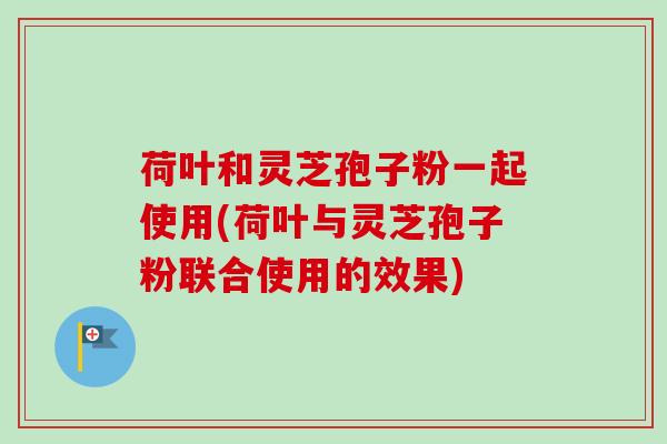 荷叶和灵芝孢子粉一起使用(荷叶与灵芝孢子粉联合使用的效果) 荷叶和灵芝孢子粉一起使用(荷叶与灵芝孢子粉联合使用的效果)