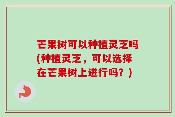 芒果树可以种植灵芝吗(种植灵芝,可以选择在芒果树上进行吗?) 芒果树可以种植灵芝吗(种植灵芝,可以选择在芒果树上进行吗?)