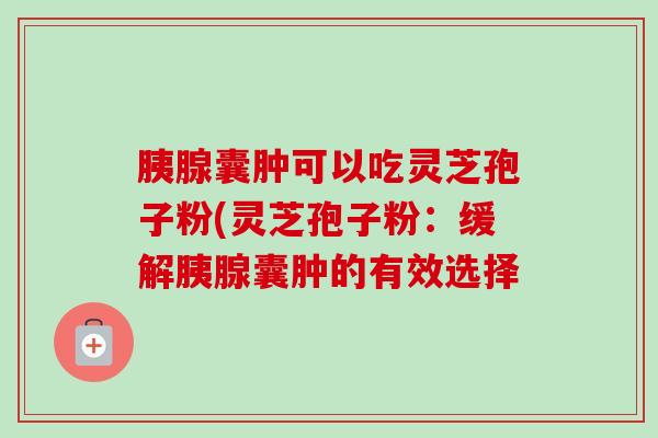 胰腺囊肿可以吃灵芝孢子粉(灵芝孢子粉：缓解胰腺囊肿的有效选择