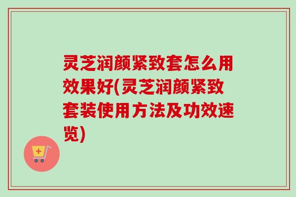 灵芝润颜紧致套怎么用效果好(灵芝润颜紧致套装使用方法及功效速览) 灵芝润颜紧致套怎么用效果好(灵芝润颜紧致套装使用方法及功效速览)