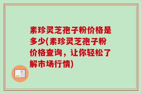 素珍灵芝孢子粉价格是多少(素珍灵芝孢子粉价格查询，让你轻松了解市场行情)