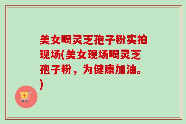 美女喝灵芝孢子粉实拍现场(美女现场喝灵芝孢子粉,为健康加油。) 美女喝灵芝孢子粉实拍现场(美女现场喝灵芝孢子粉,为健康加油。)