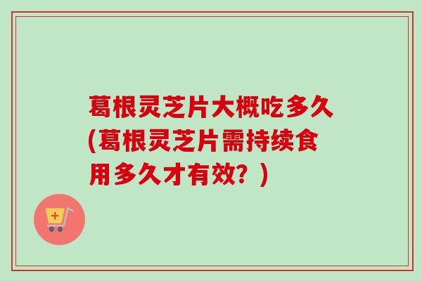 葛根灵芝片大概吃多久(葛根灵芝片需持续食用多久才有效?) 葛根灵芝片大概吃多久(葛根灵芝片需持续食用多久才有效?)