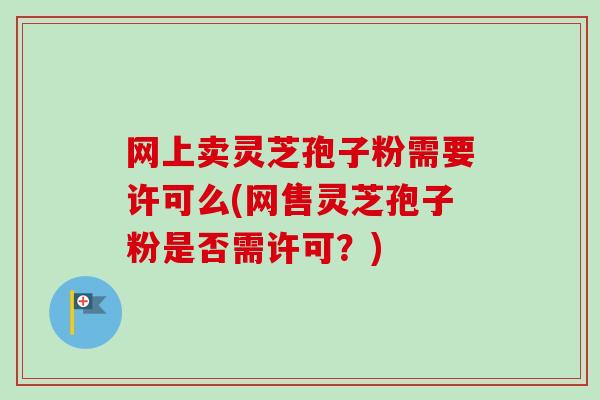 网上卖灵芝孢子粉需要许可么(网售灵芝孢子粉是否需许可?) 网上卖灵芝孢子粉需要许可么(网售灵芝孢子粉是否需许可?)
