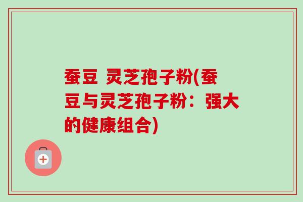 蚕豆 灵芝孢子粉(蚕豆与灵芝孢子粉:强大的健康组合) 蚕豆 灵芝孢子粉(蚕豆与灵芝孢子粉:强大的健康组合)