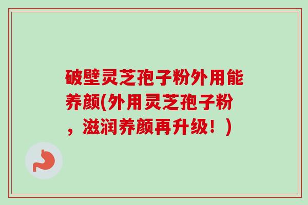 破壁灵芝孢子粉外用能养颜(外用灵芝孢子粉，滋润养颜再升级！)