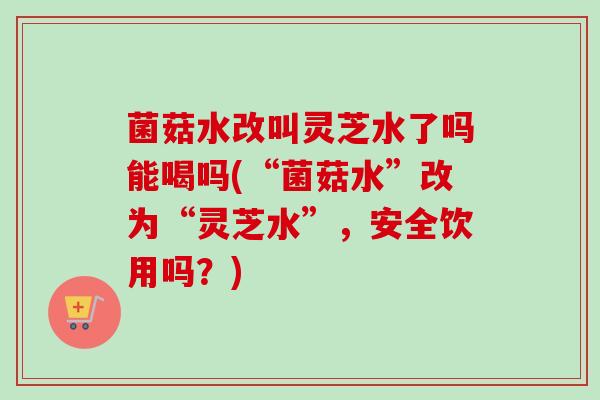 菌菇水改叫灵芝水了吗能喝吗(“菌菇水”改为“灵芝水”，安全饮用吗？)