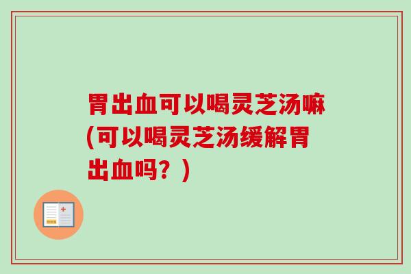 胃出可以喝灵芝汤嘛(可以喝灵芝汤缓解胃出吗?) 胃出可以喝灵芝汤嘛(可以喝灵芝汤缓解胃出吗?)