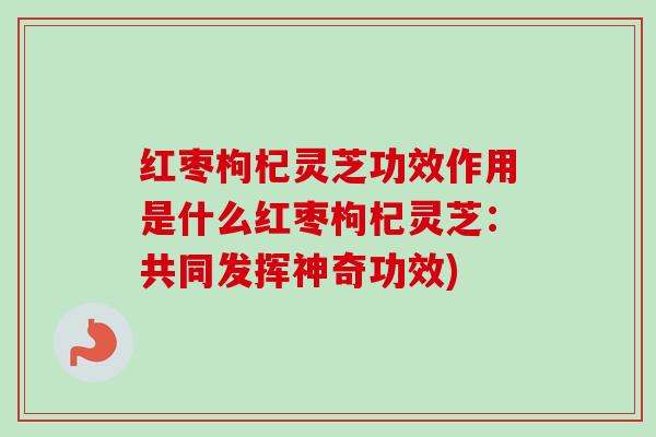 红枣枸杞灵芝功效作用是什么红枣枸杞灵芝:共同发挥神奇功效) 红枣枸杞灵芝功效作用是什么红枣枸杞灵芝:共同发挥神奇功效)