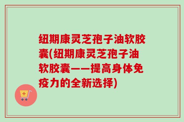 纽期康灵芝孢子油软胶囊(纽期康灵芝孢子油软胶囊——提高身体免疫力的全新选择) 纽期康灵芝孢子油软胶囊(纽期康灵芝孢子油软胶囊——提高身体免疫力的全新选择)