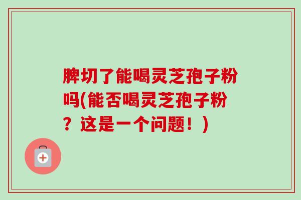 脾切了能喝灵芝孢子粉吗(能否喝灵芝孢子粉?这是一个问题!) 脾切了能喝灵芝孢子粉吗(能否喝灵芝孢子粉?这是一个问题!)