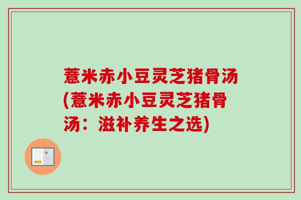 薏米赤小豆灵芝猪骨汤(薏米赤小豆灵芝猪骨汤:滋补养生之选) 薏米赤小豆灵芝猪骨汤(薏米赤小豆灵芝猪骨汤:滋补养生之选)