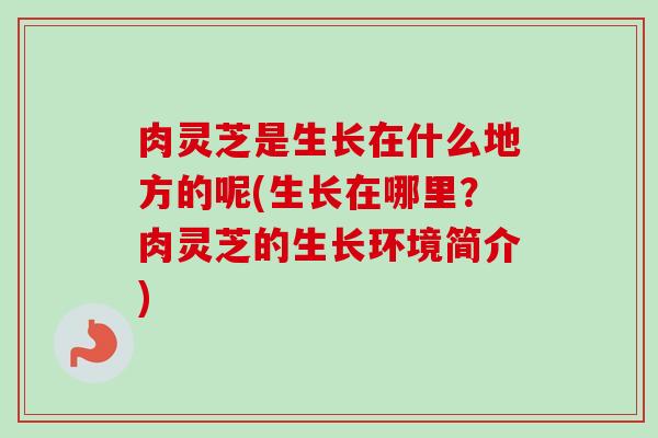 肉灵芝是生长在什么地方的呢(生长在哪里?肉灵芝的生长环境简介) 肉灵芝是生长在什么地方的呢(生长在哪里?肉灵芝的生长环境简介)