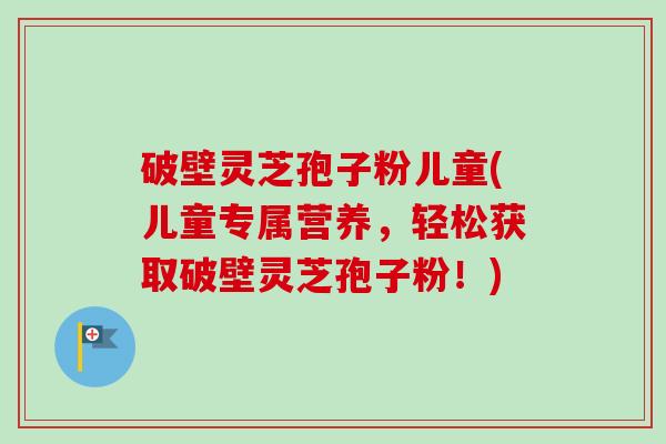 破壁灵芝孢子粉儿童(儿童专属营养，轻松获取破壁灵芝孢子粉！)