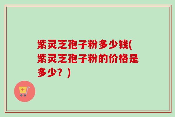 紫灵芝孢子粉多少钱(紫灵芝孢子粉的价格是多少?) 紫灵芝孢子粉多少钱(紫灵芝孢子粉的价格是多少?)