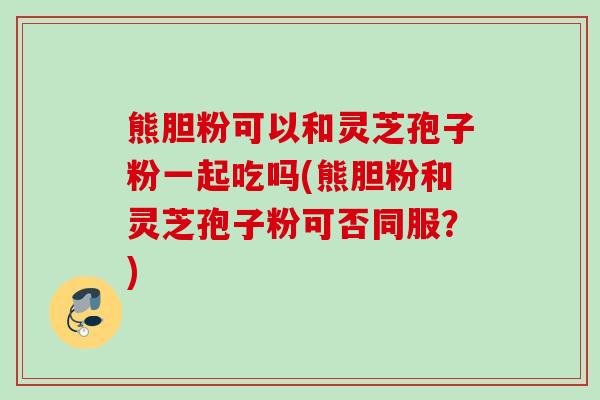 熊胆粉可以和灵芝孢子粉一起吃吗(熊胆粉和灵芝孢子粉可否同服？)