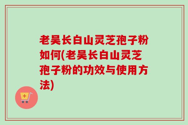 老吴长白山灵芝孢子粉如何(老吴长白山灵芝孢子粉的功效与使用方法) 老吴长白山灵芝孢子粉如何(老吴长白山灵芝孢子粉的功效与使用方法)