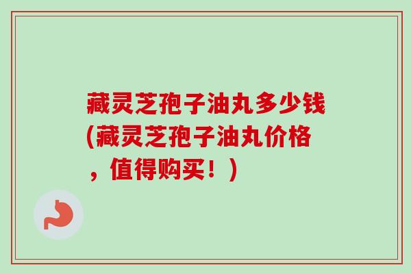 藏灵芝孢子油丸多少钱(藏灵芝孢子油丸价格,值得购买!) 藏灵芝孢子油丸多少钱(藏灵芝孢子油丸价格,值得购买!)