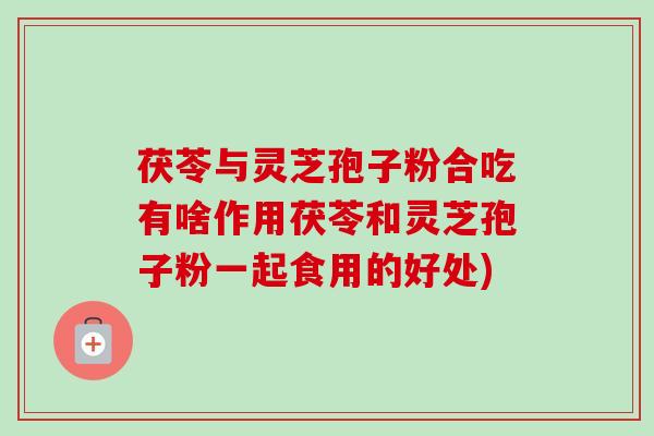 茯苓与灵芝孢子粉合吃有啥作用茯苓和灵芝孢子粉一起食用的好处) 茯苓与灵芝孢子粉合吃有啥作用茯苓和灵芝孢子粉一起食用的好处)