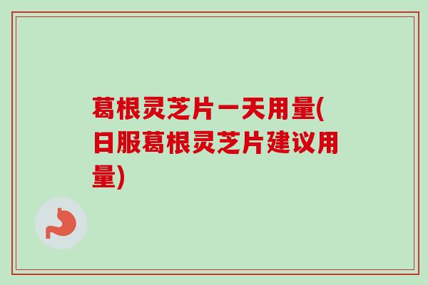 葛根灵芝片一天用量(日服葛根灵芝片建议用量) 葛根灵芝片一天用量(日服葛根灵芝片建议用量)