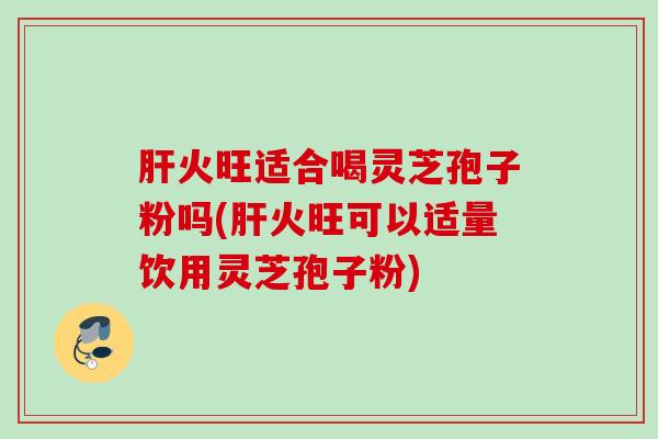 火旺适合喝灵芝孢子粉吗(火旺可以适量饮用灵芝孢子粉) 火旺适合喝灵芝孢子粉吗(火旺可以适量饮用灵芝孢子粉)