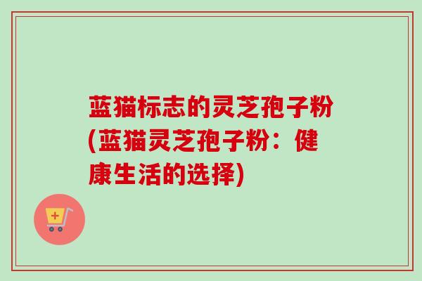 蓝猫标志的灵芝孢子粉(蓝猫灵芝孢子粉:健康生活的选择) 蓝猫标志的灵芝孢子粉(蓝猫灵芝孢子粉:健康生活的选择)