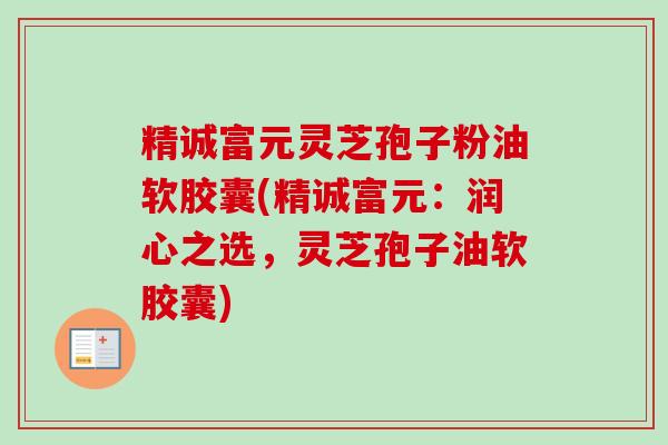 精诚富元灵芝孢子粉油软胶囊(精诚富元:润心之选,灵芝孢子油软胶囊) 精诚富元灵芝孢子粉油软胶囊(精诚富元:润心之选,灵芝孢子油软胶囊)