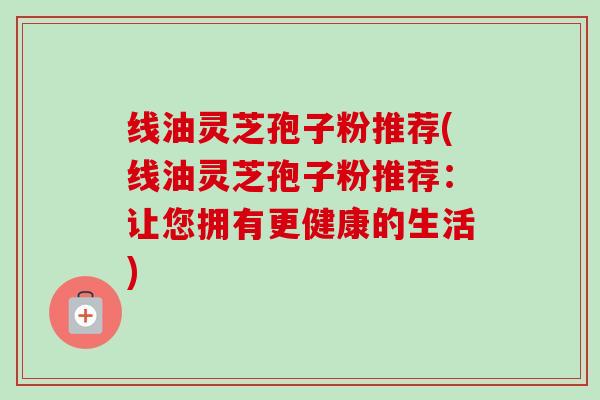 线油灵芝孢子粉推荐(线油灵芝孢子粉推荐:让您拥有更健康的生活) 线油灵芝孢子粉推荐(线油灵芝孢子粉推荐:让您拥有更健康的生活)
