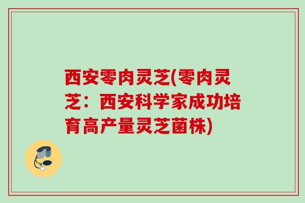 西安零肉灵芝(零肉灵芝：西安科学家成功培育高产量灵芝菌株)