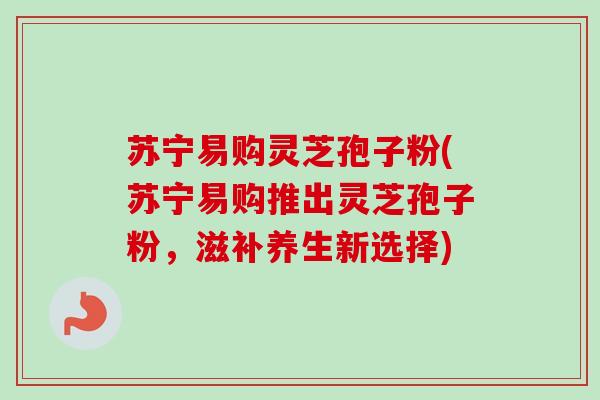 苏宁易购灵芝孢子粉(苏宁易购推出灵芝孢子粉，滋补养生新选择)