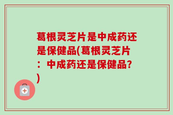 葛根灵芝片是中成药还是保健品(葛根灵芝片:中成药还是保健品?) 葛根灵芝片是中成药还是保健品(葛根灵芝片:中成药还是保健品?)