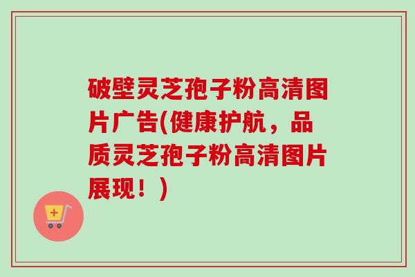 破壁灵芝孢子粉高清图片广告(健康护航,品质灵芝孢子粉高清图片展现!) 破壁灵芝孢子粉高清图片广告(健康护航,品质灵芝孢子粉高清图片展现!)
