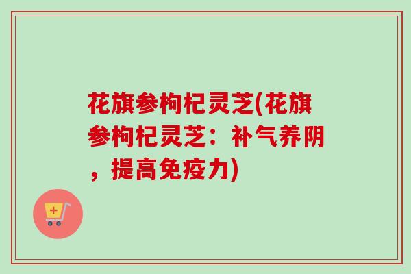 花旗参枸杞灵芝(花旗参枸杞灵芝:养阴,提高免疫力) 花旗参枸杞灵芝(花旗参枸杞灵芝:养阴,提高免疫力)