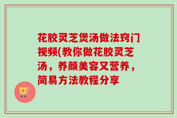 花胶灵芝煲汤做法窍门视频(教你做花胶灵芝汤,又营养,简易方法教程分享 花胶灵芝煲汤做法窍门视频(教你做花胶灵芝汤,又营养,简易方法教程分享