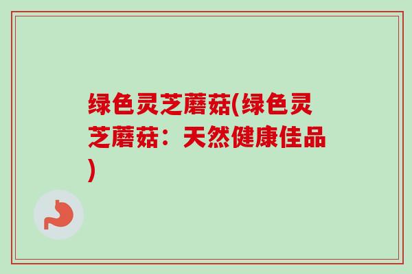 绿色灵芝蘑菇(绿色灵芝蘑菇:天然健康佳品) 绿色灵芝蘑菇(绿色灵芝蘑菇:天然健康佳品)