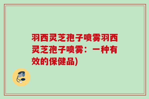 羽西灵芝孢子喷雾羽西灵芝孢子喷雾:一种有效的保健品) 羽西灵芝孢子喷雾羽西灵芝孢子喷雾:一种有效的保健品)