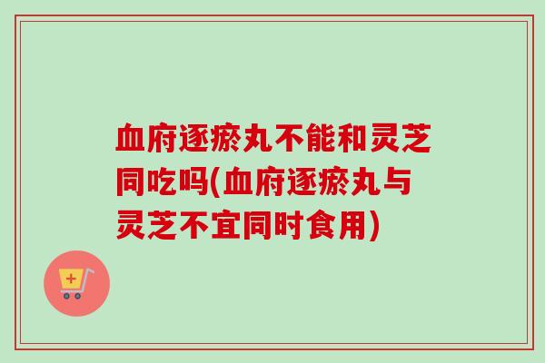 府逐瘀丸不能和灵芝同吃吗(府逐瘀丸与灵芝不宜同时食用) 府逐瘀丸不能和灵芝同吃吗(府逐瘀丸与灵芝不宜同时食用)