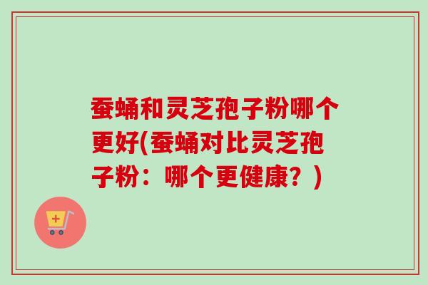 蚕蛹和灵芝孢子粉哪个更好(蚕蛹对比灵芝孢子粉：哪个更健康？)