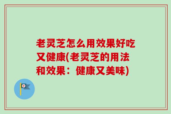 老灵芝怎么用效果好吃又健康(老灵芝的用法和效果：健康又美味)