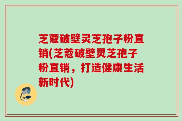 芝蔻破壁灵芝孢子粉直销(芝蔻破壁灵芝孢子粉直销，打造健康生活新时代)