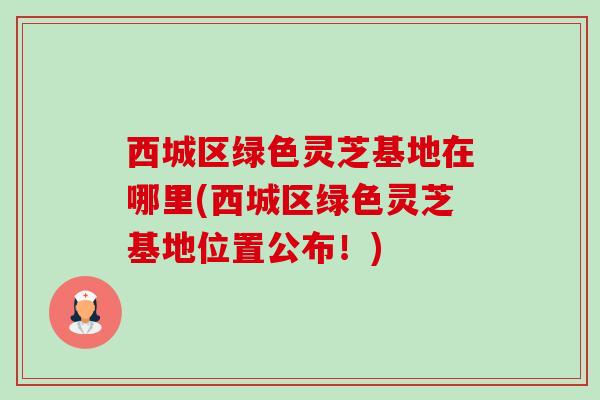 西城区绿色灵芝基地在哪里(西城区绿色灵芝基地位置公布!) 西城区绿色灵芝基地在哪里(西城区绿色灵芝基地位置公布!)