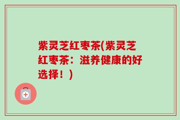 紫灵芝红枣茶(紫灵芝红枣茶：滋养健康的好选择！)