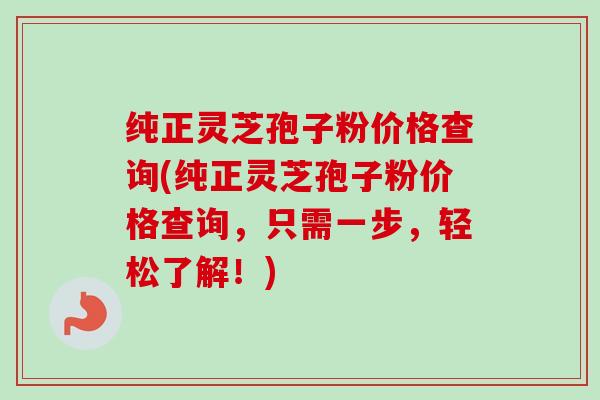 纯正灵芝孢子粉价格查询(纯正灵芝孢子粉价格查询,只需一步,轻松了解!) 纯正灵芝孢子粉价格查询(纯正灵芝孢子粉价格查询,只需一步,轻松了解!)