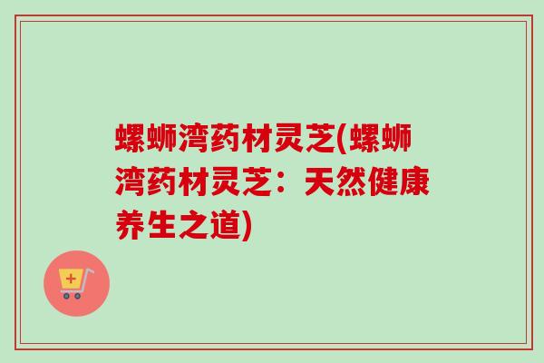 螺蛳湾药材灵芝(螺蛳湾药材灵芝:天然健康养生之道) 螺蛳湾药材灵芝(螺蛳湾药材灵芝:天然健康养生之道)