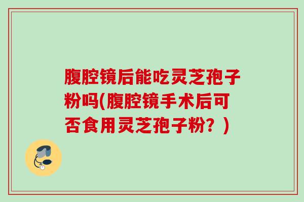 腹腔镜后能吃灵芝孢子粉吗(腹腔镜手术后可否食用灵芝孢子粉?) 腹腔镜后能吃灵芝孢子粉吗(腹腔镜手术后可否食用灵芝孢子粉?)