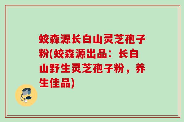 蛟森源长白山灵芝孢子粉(蛟森源出品：长白山野生灵芝孢子粉，养生佳品)