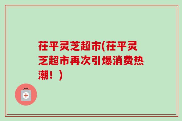 茌平灵芝超市(茌平灵芝超市再次引爆消费热潮！)