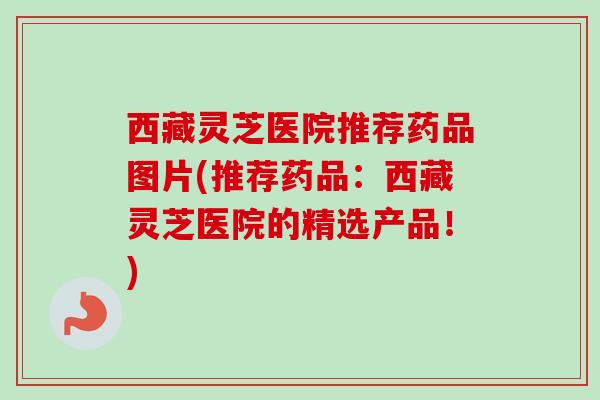 西藏灵芝医院推荐药品图片(推荐药品:西藏灵芝医院的精选产品!) 西藏灵芝医院推荐药品图片(推荐药品:西藏灵芝医院的精选产品!)