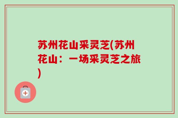 苏州花山采灵芝(苏州花山:一场采灵芝之旅) 苏州花山采灵芝(苏州花山:一场采灵芝之旅)